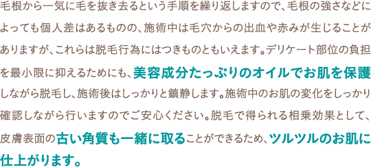 毛根から一気に毛を抜き去るという手順を繰り返しますので、毛根の強さなどによっても個人差はあるものの、施術中は毛穴からの出血や赤みが生じることがありますが、これらは脱毛行為にはつきものともいえます。デリケート部位の負担を最小限に抑えるためにも、美容成分たっぷりのオイルでお肌を保護しながら脱毛し、施術後はしっかりと鎮静します。施術中のお肌の変化をしっかり確認しながら行いますのでご安心ください。脱毛で得られる相乗効果として、皮膚表面の古い角質も一緒に取ることができるため、ツルツルのお肌に仕上がります。