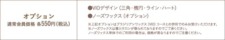 オプション通常会員価格各550円（税込）　●VIOデザイン（三角・楕円・ライン・ハート） ●Vパック（鎮静保湿ケア）  ●ノーズワックス　※上記オプションはブラジリアンワックス（VIO）コースとの併用でのみお受けいただけます。
※ノーズワックスは導入サロンが限られておりますのでご了承ください。
ノーズワックス単体でのご利用の場合は、価格が異なりますのでご注意ください。