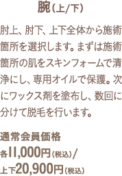 肘上、肘下、上下全体から施術箇所を選択します。まずは施術箇所の肌をスキンフォームで清浄にし、専用オイルで保護。次にワックス剤を塗布し、数回に分けて脱毛を行います。通常会員価格各11,000円（税込）/上下20,900円（税込）