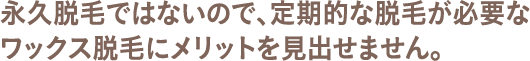 永久脱毛ではないので、定期的な脱毛が必要なワックス脱毛にメリットを見出せません。
