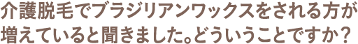 介護脱毛でブラジリアンワックスをされる方が増えていると聞きました。どういうことですか？