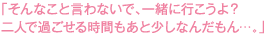 そんなこと言わないで、一緒に行こうよ？二人で過ごせる時間もあと少しなんだもん…。