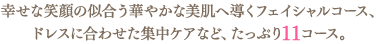 幸せな笑顔の似合う華やかな美肌へ導くフェイシャルコース、ドレスに合わせた集中ケアなど、たっぷり11コース。