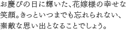 お慶びの日に輝いた、花嫁様の幸せな笑顔。きっといつまでも忘れられない、素敵な思い出となることでしょう。