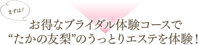 まずはお得なブライダル体験コースで“たかの友梨”のうっとりエステを体験！