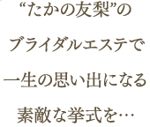 “たかの友梨”のブライダルエステで一生の思い出になる素敵な挙式を…