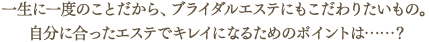 一生に一度のことだから、ブライダルエステにもこだわりたいもの。自分に合ったエステでキレイになるためのポイントは…？