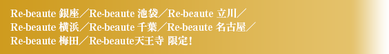 Re-beaute 銀座／Re-beaute 池袋／Re-beaute 立川／Re-beaute 横浜／Re-beaute 千葉／Re-beaute 名古屋／Re-beaute 梅田限定！