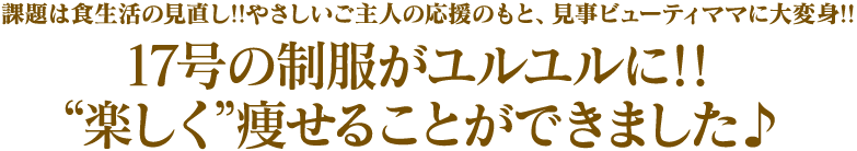 17号の制服がユルユルに!!“楽しく”痩せることができました♪