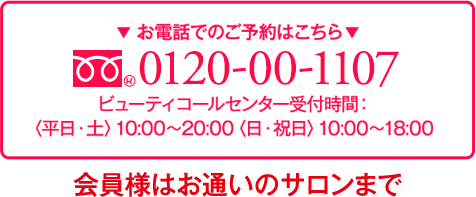 電話でのご予約はこちら 0120-00-1107 ビューティコールセンター受付時間 <平日・土>10:00~20:00<日・祝日>10:00~18:00