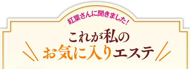 紅葉さんに聞きました!これが私のお気に入りエステ