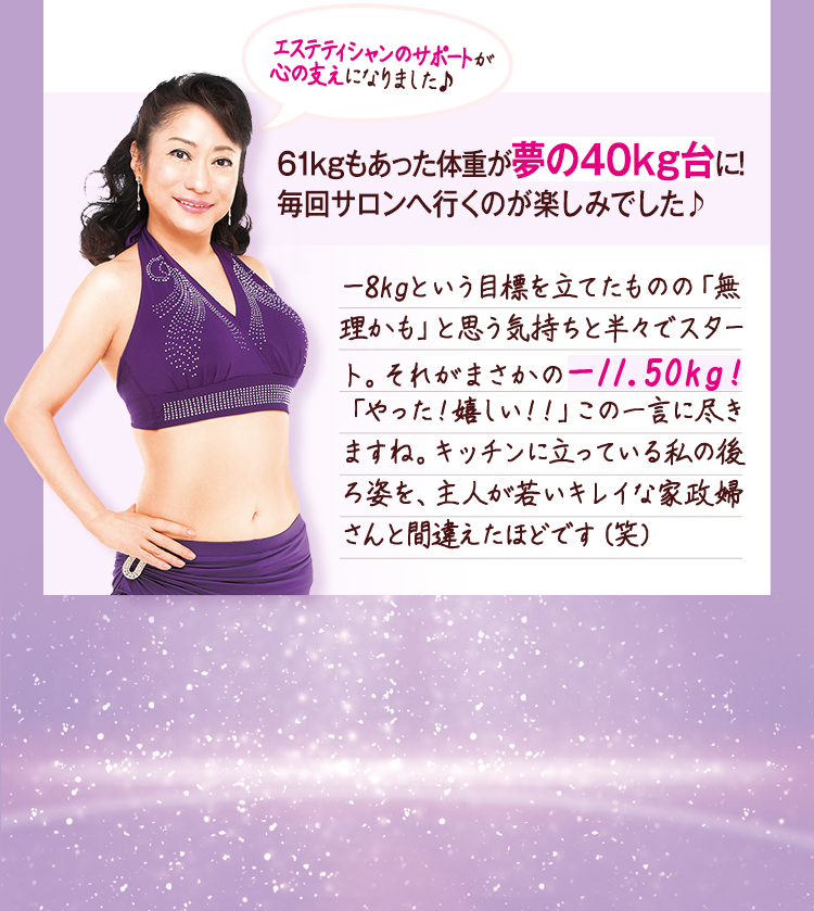 61kgもあった体重が夢の40kg台に!毎回サロンへ行くのが楽しみでした♪
-8kgという目標を立てたものの「無理かも」と思う気持ちと半々でスタート。それがまさかの-11.50kg!「やった!嬉しい!」この一言に尽きますね。キッチンに立っている私の後ろ姿を、主人が若いキレイな家政婦さんと間違えたほどです(笑)