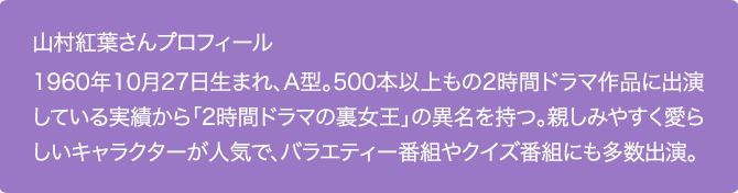 山村紅葉さんプロフィール
1960年10月27日生まれ、A型。500本以上もの2時間ドラマ作品に出演している実績から「2時間ドラマの裏女王」の異名を持つ。親しみやすく愛らしいキャラクターが人気で、バラエティー番組やクイズ番組にも多数出演。