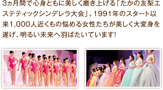 3カ月で心身ともに美しく磨き上げる「たかの友梨エステティックシンデレラ大会」。1991年のスタート以来1,000人近くもの悩める女性たちが美しく大変身を遂げ、明るい未来へ羽ばたいています!