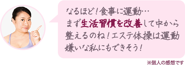なるほど!食事に運動…まず生活習慣を改善して中から整えるのね!エステ体操は運動嫌いな私にもできそう!