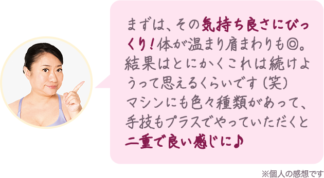 まずは、その気持ち良さにびっくり!体が温まり肩周りも◎。結果はとにかくこれは続けようと思えるくらいです(笑)マシンにも色々種類があって、手技もプラスでやっていただくと二重で良い感じに♪