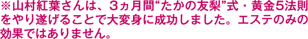 ※山村紅葉さんは、3カ月間たかの友梨式・黄金5法則をやり遂げることで大変身に成功しました。エステのみの効果ではございません。