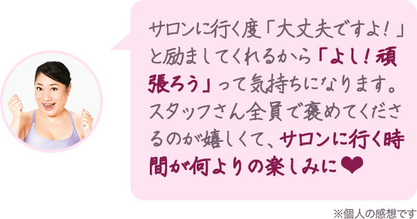 サロンに行く度「大丈夫ですよ!」と励ましてくれるから「よし!頑張ろう」って気持ちになります。スタッフさん全員で褒めてくださるのが嬉しくて、サロンに行く時間が何よりの楽しみに