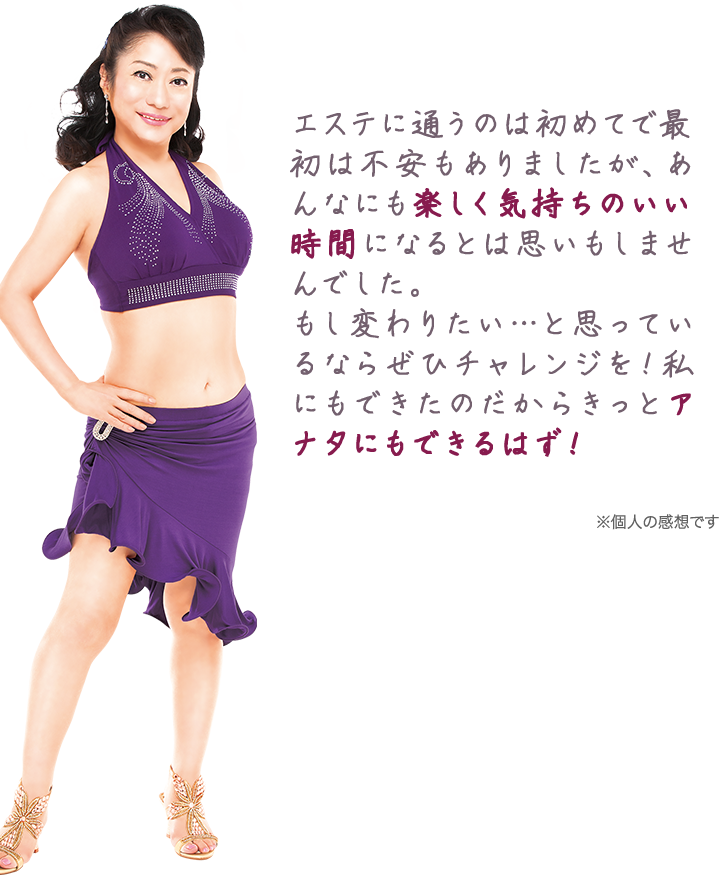 エステに通うのは初めてで最初は不安もありましたが、あんなにも楽しく気持ちのいい時間になるとは思いもしませんでした。もし変わりたい…と思っているならぜひチャレンジを!私にもできたのだからきっとアナタにもできるはず!