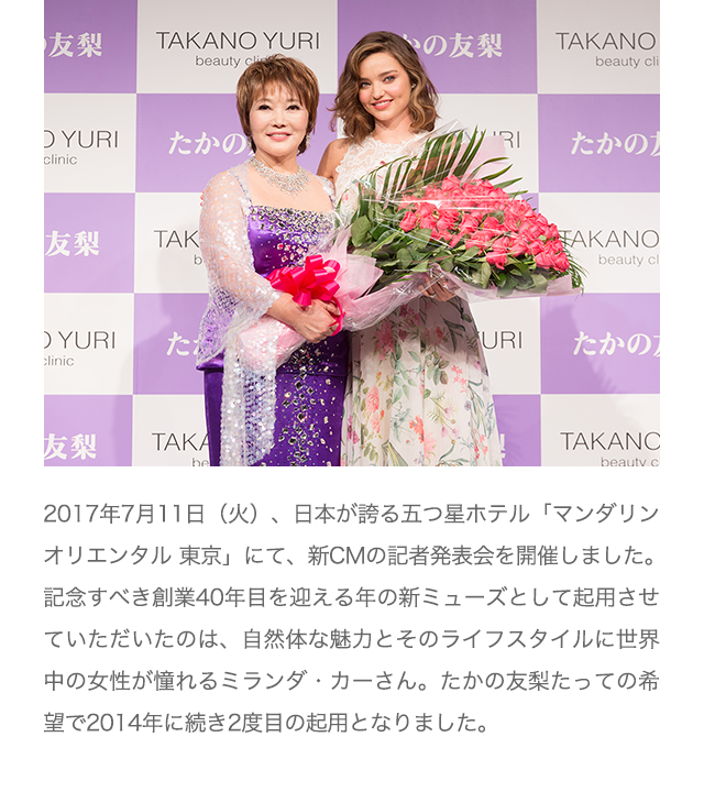 2017年7月11日（火）、日本が誇る五つ星ホテル「マンダリン オリエンタル 東京」にて、新CMの記者発表会を開催しました。記念すべき創業40年目を迎える年の新ミューズとして起用させていただいたのは、自然体な魅力とそのライフスタイルに世界中の女性が憧れるミランダ・カーさん。たかの友梨たっての希望で2014年に続き2度目の起用となりました。