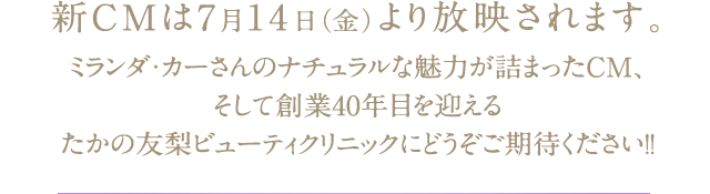 新CMは7月14日（金）より放映されます。ミランダ・カーさんのナチュラルな魅力が詰まったCM、そして創業40年目を迎えるたかの友梨ビューティクリニックにどうぞご期待ください!！