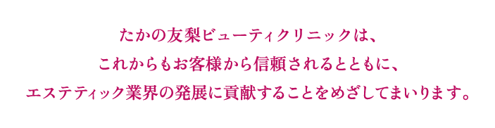 たかの友梨ビューティクリニックは、これからもお客様から信頼されるとともに、エステティック業界の発展に貢献することをめざしてまいります。