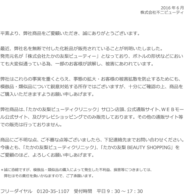 2016年6月 株式会社不二ビューティ 平素より、弊社商品をご愛顧いただき、誠にありがとうございます。最近、弊社名を無断で付した化粧品が販売されていることが判明いたしました。発売元名が「株式会社たかの友梨ビューティー」となっており、ボトルの形状などにおいても大変似通っている為、一部のお客様が誤解し、被害にあわれています。弊社はこれらの事実を重くとらえ、事態の拡大・お客様の被害拡散を防止するためにも、模倣品・類似品について鋭意対処する所存ではございますが、十分にご確認の上、商品をご購入いただきますようお願い申しあげます。弊社商品は、「たかの友梨ビューティクリニック」サロン店頭、公式通販サイト、ＷＥＢモール公式サイト、及びテレビショッピングでのみ販売しております。その他の通販サイト等での販売は行っておりません。商品にご不明な点、ご不審な点等ございましたら、下記連絡先までお問い合わせください。今後とも、「たかの友梨ビューティクリニック」、「たかの友梨BEAUTY SHOPPING」をご愛顧のほど、よろしくお願い申しあげます。＊誠に恐縮ですが、模倣品・類似品の購入によって発生した不利益、損害等につきましては、弊社はその責任を負いかねますので、ご了承願います。フリーダイヤル　0120-35-1107　受付時間　平日9：30～17：30