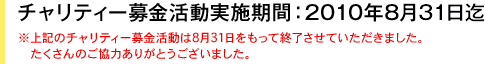 チャリティー募金活動実施期間：2010年8月31日迄　※上記のチャリティー募金活動は8月31日をもって終了させていただきました。たくさんのご協力ありがとうございました。