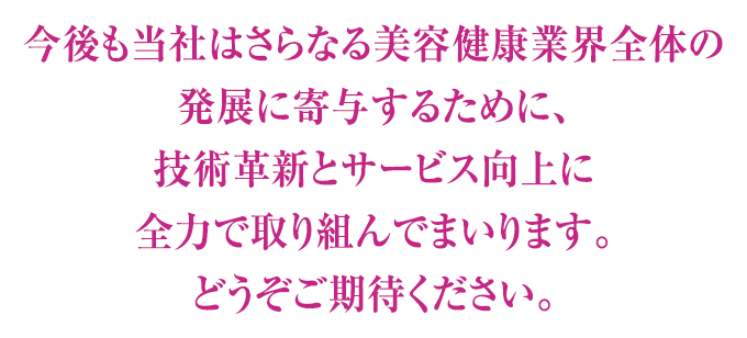 今後も当社はさらなる美容健康業界全体の発展に寄与するために、技術革新とサービス向上に全力で取り組んでまいります。どうぞご期待ください。