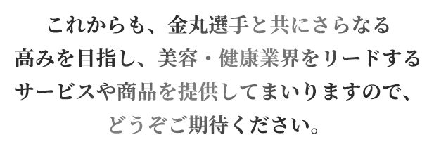 これからも、金丸選手と共にさらなる高みを目指し、美容・健康業界をリードするサービスや商品を提供してまいりますので、どうぞご期待ください。