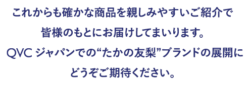 これからも確かな商品を親しみやすいご紹介で皆様のもとにお届けしてまいります。QVCジャパンでの”たかの友梨”ブランドの展開にどうぞご期待ください。