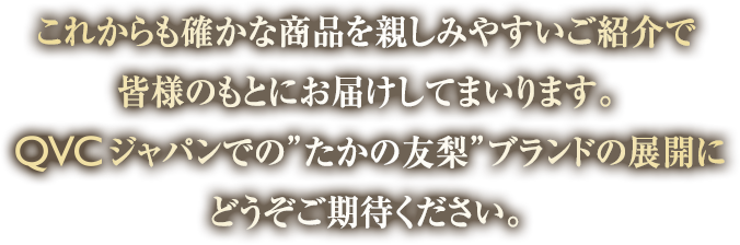 これからも確かな商品を親しみやすいご紹介で皆様のもとにお届けしてまいります。QVCジャパンでの”たかの友梨”ブランドの展開にどうぞご期待ください。