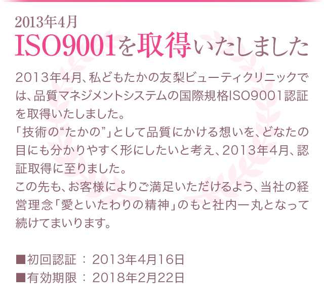 お客様に確かなエステティック技術をお届けするために…2013年4月ISO9001を取得いたしました　　2013年4月、私どもたかの友梨ビューティクリニックでは、品質マネジメントシステムの国際規格ISO9001認証を取得いたしました。「技術の“たかの”」として品質にかける想いを、どなたの目にも分かりやすく形にしたいと考え、2013年4月、認証取得に至りました。この先も、お客様によりご満足いただけるよう、当社の経営理念「愛といたわりの精神」のもと社内一丸となって続けてまいります。　　■初回認証 ： 2013年4月16日 ■有効期限 ： 2018年2月22日