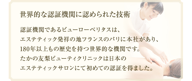 世界的な認証機関に認められた技術　認証機関であるビューローベリタスは、エステティック発祥の地フランスのパリに本社があり、180年以上もの歴史を持つ世界的な機関です。たかの友梨ビューティクリニックは日本のエステティックサロンにて初めての認証を得ました。