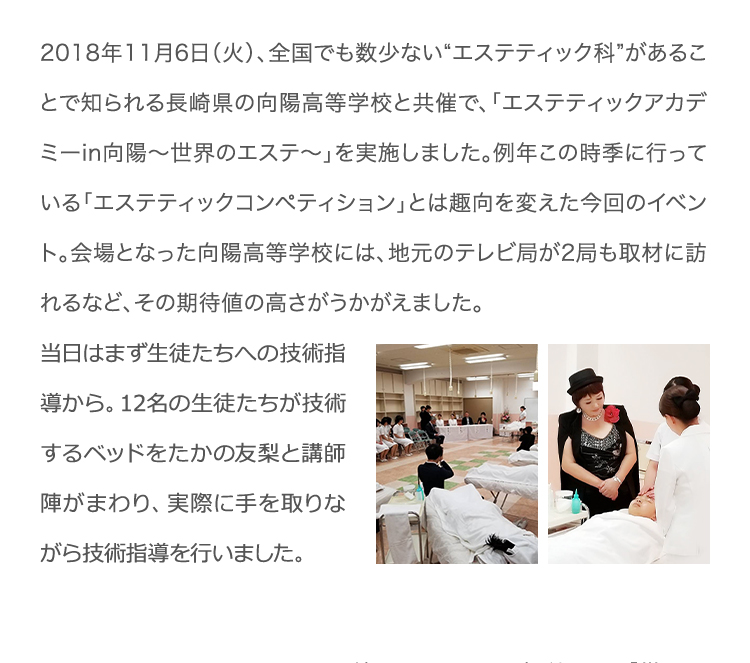 2018年11月6日（火）、全国でも数少ない“エステティック科”があることで知られる長崎県の向陽高等学校と共催で、「エステティックアカデミーin向陽〜世界のエステ〜」を実施しました。例年この時季に行っている「エステティックコンペティション」とは趣向を変えた今回のイベント。会場となった向陽高等学校には、地元のテレビ局が2局も取材に訪れるなど、その期待値の高さがうかがえました。当日はまず生徒たちへの技術指導から。12名の生徒たちが技術するベッドをたかの友梨と講師陣がまわり、実際に手を取りながら技術指導を行いました。