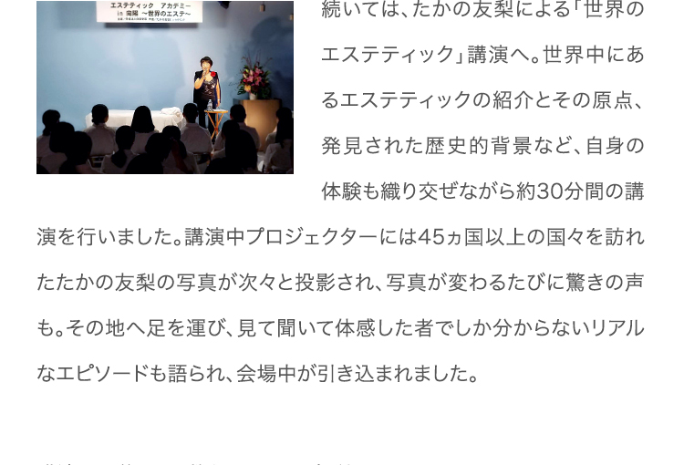 続いては、たかの友梨による「世界のエステティック」講演へ。世界中にあるエステティックの紹介とその原点、発見された歴史的背景など、自身の体験も織り交ぜながら約30分間の講演を行いました。講演中プロジェクターには45ヵ国以上の国々を訪れたたかの友梨の写真が次々と投影され、写真が変わるたびに驚きの声も。その地へ足を運び、見て聞いて体感した者でしか分からないリアルなエピソードも語られ、会場中が引き込まれました。