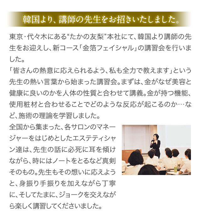 韓国より、講師の先生をお招きいたしました。 東京・代々木にある“たかの友梨”本社にて、韓国より講師の先生をお迎えし、新コース「金箔フェイシャル」の講習会を行いました。「皆さんの熱意に応えられるよう、私も全力で教えます」という先生の熱い言葉から始まった講習会。まずは、金がなぜ美容と健康に良いのかを人体の性質と合わせて講義。金が持つ機能、使用粧材と合わせることでどのような反応が起こるのか…など、施術の理論を学習しました。 全国から集まった、各サロンのマネージャーをはじめとしたエステティシャン達は、先生の話に必死に耳を傾けながら、時にはノートをとるなど真剣そのもの。先生もその想いに応えようと、身振り手振りを加えながら丁寧に、そしてたまに、ジョークを交えながら楽しく講習してくださいました。