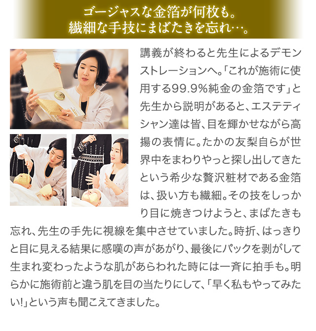 ゴージャスな金箔が何枚も。繊細な手技にまばたきを忘れ…。 講義が終わると先生によるデモンストレーションへ。「これが施術に使用する99.9%純金の金箔です」と先生から説明があると、エステティシャン達は皆、目を輝かせながら高揚の表情に。たかの友梨自らが世界中をまわりやっと探し出してきたという希少な贅沢粧材である金箔は、扱い方も繊細。その技をしっかり目に焼きつけようと、まばたきも忘れ、先生の手先に視線を集中させていました。時折、はっきりと目に見える結果に感嘆の声があがり、最後にパックを剥がして生まれ変わったような肌があらわれた時には一斉に拍手も。明らかに施術前と違う肌を目の当たりにして、「早く私もやってみたい!」という声も聞こえてきました。