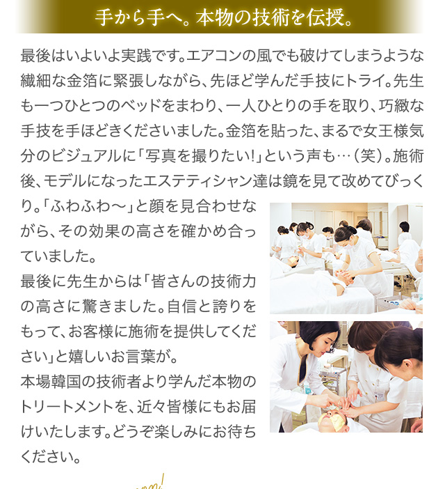 手から手へ。本物の技術を伝授。 最後はいよいよ実践です。エアコンの風でも破けてしまうような繊細な金箔に緊張しながら、先ほど学んだ手技にトライ。先生も一つひとつのベッドをまわり、一人ひとりの手を取り、巧緻な手技を手ほどきくださいました。金箔を貼った、まるで女王様気分のビジュアルに「写真を撮りたい!」という声も…（笑）。施術後、モデルになったエステティシャン達は鏡を見て改めてびっくり。「ふわふわ～」と顔を見合わせながら、その効果の高さを確かめ合っていました。 最後に先生からは「皆さんの技術力の高さに驚きました。自信と誇りをもって、お客様に施術を提供してください」と嬉しいお言葉が。 本場韓国の技術者より学んだ本物のトリートメントを、近々皆様にもお届けいたします。どうぞ楽しみにお待ちください。