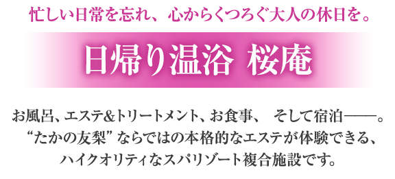 忙しい日常を忘れ、心からくつろぐ大人の休日を。「日帰り温浴 桜庵」お風呂、エステ＆トリートメント、お食事、そして宿泊。”たかの友梨”ならではの本格的なエステが体験できる、ハイクオリティなスパリゾート複合施設です。