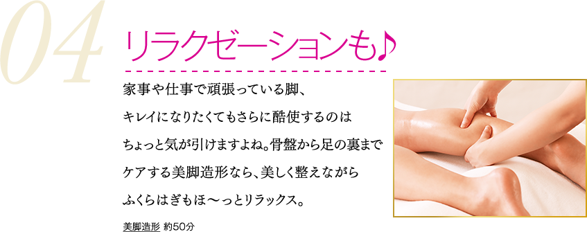 リラクゼーションも♪　家事や仕事で頑張っている脚、キレイになりたくてもさらに酷使するのはちょっと気が引けますよね。骨盤から足の裏までケアする美脚造形なら、美しく整えながらふくらはぎもほ～っとリラックス。