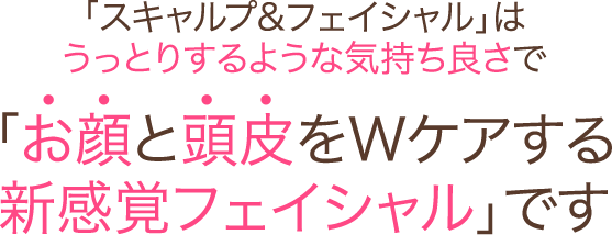 「スキャルプ＆フェイシャル」はうっとりするような気持ち良さで「お顔と頭皮をWケアする新感覚フェイシャル」です