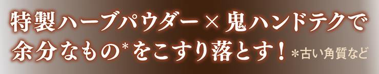 特製ハーブパウダー×鬼ハンドテクで余分なものをこすり落とす！