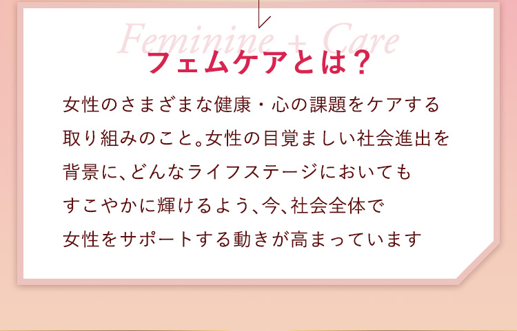 フェムケアとは？
        女性のさまざまな健康・心の課題をケアする
取り組みのこと。女性の目覚ましい社会進出を
背景に、どんなライフステージにおいても
すこやかに輝けるよう、今、社会全体で
女性をサポートする動きが高まっています