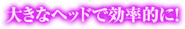 大きなヘッドで効率的に！