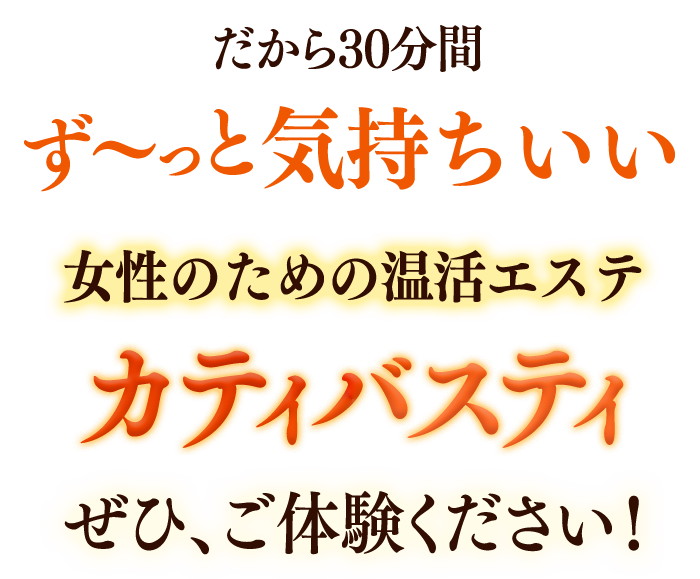 だから30分間ずーっと気持ちいい 女性のための温活エステ カティバスティ ぜひ、ご体験ください!