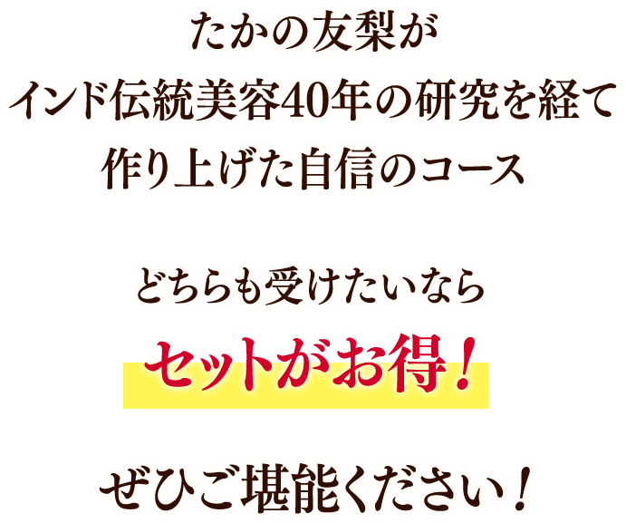 たかの友梨がインド伝統美容40年の研究を経て作り上げた自身のコース どちらも受けたいならセットがお得! ぜひご堪能ください!