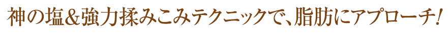 神の塩＆強力揉みこみテクニックで、脂肪にアプローチ！