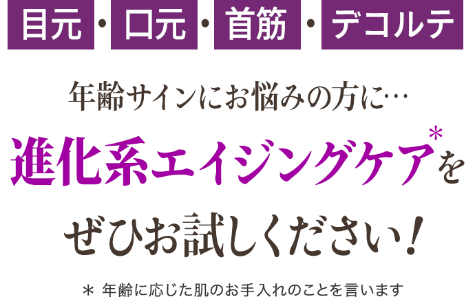 目元・口元・首筋・デコルテ… 年齢肌にお悩みの方に… 進化系エイジングケアをぜひお試しください！