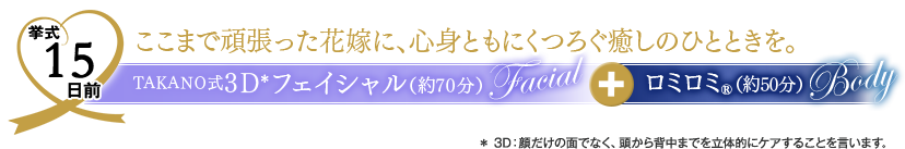 挙式15日前　ここまで頑張った花嫁に、心身ともにくつろぐ癒しのひとときを。　TAKANO式３Dフェイシャル（約70分）＋ロミロミ（約50分）